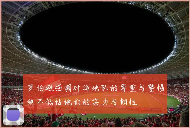 罗伯逊强调对海地队的尊重与警惕绝不低估他们的实力与韧性