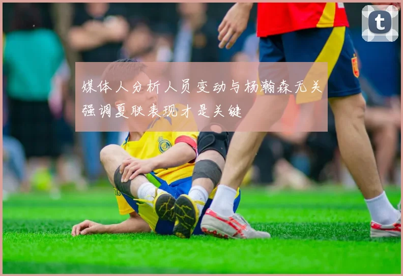 媒体人分析人员变动与杨瀚森无关强调夏联表现才是关键