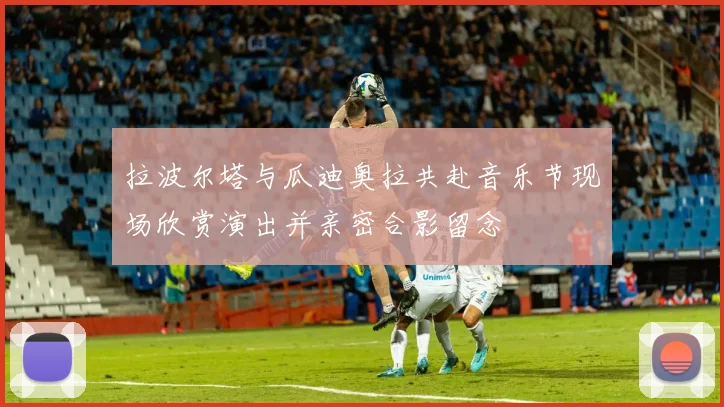 拉波尔塔与瓜迪奥拉共赴音乐节现场欣赏演出并亲密合影留念