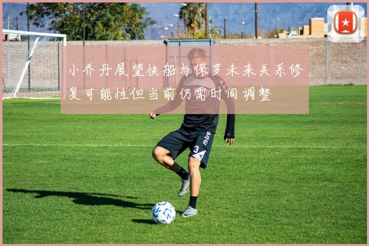 小乔丹展望快船与保罗未来关系修复可能性但当前仍需时间调整