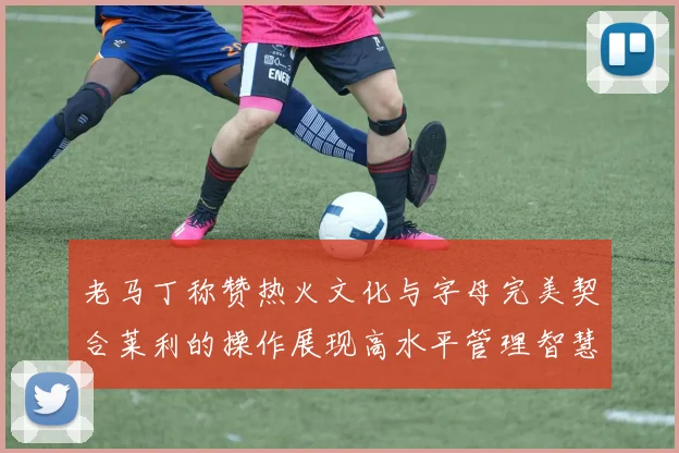 老马丁称赞热火文化与字母完美契合莱利的操作展现高水平管理智慧