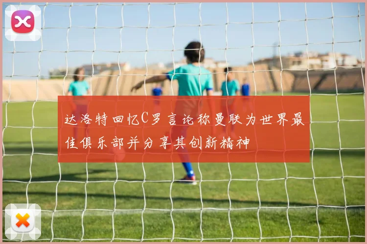 达洛特回忆C罗言论称曼联为世界最佳俱乐部并分享其创新精神
