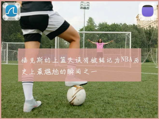 福克斯的上篮失误将被铭记为NBA历史上最尴尬的瞬间之一