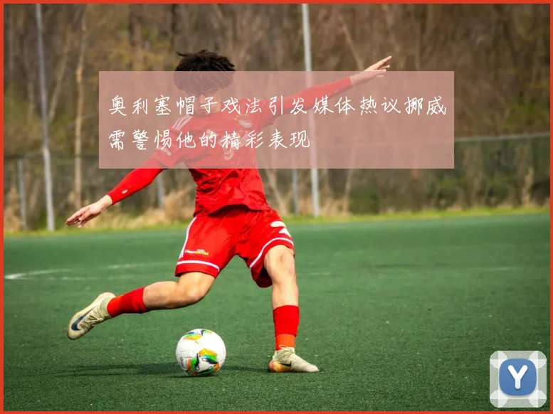 奥利塞帽子戏法引发媒体热议挪威需警惕他的精彩表现