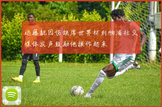 远藤航因伤缺席世界杯利物浦社交媒体发声鼓励他振作起来