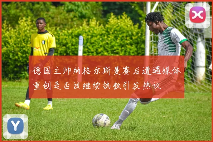德国主帅纳格尔斯曼赛后遭遇媒体重创是否该继续执教引发热议