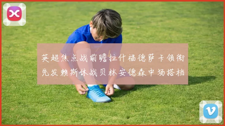 英超焦点战前瞻拉什福德萨卡领衔先发赖斯休战贝林安德森中场搭档
