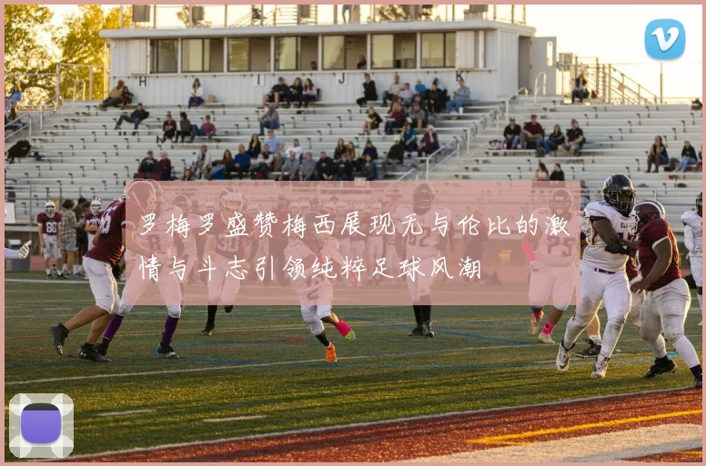 罗梅罗盛赞梅西展现无与伦比的激情与斗志引领纯粹足球风潮