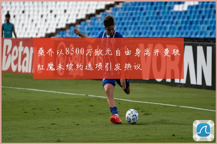 桑乔以8500万欧元自由身离开曼联红魔未续约选项引发热议