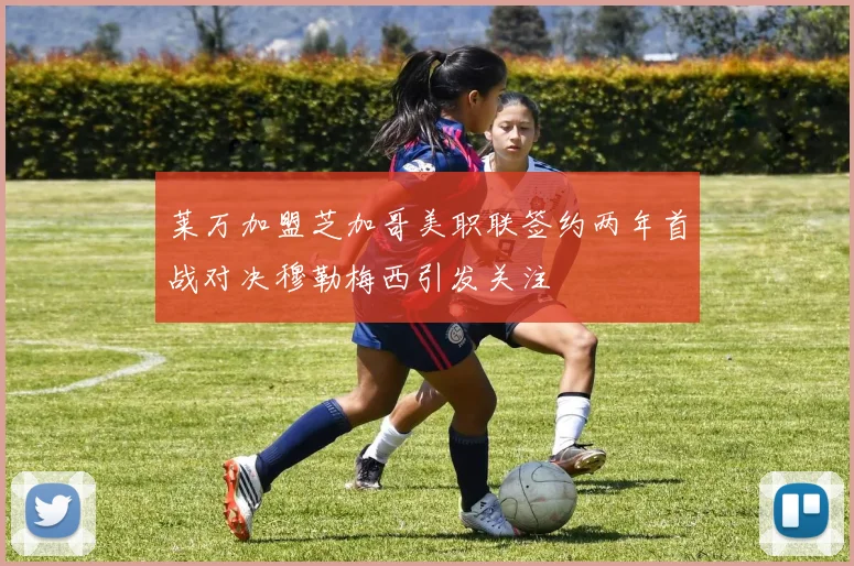 莱万加盟芝加哥美职联签约两年首战对决穆勒梅西引发关注