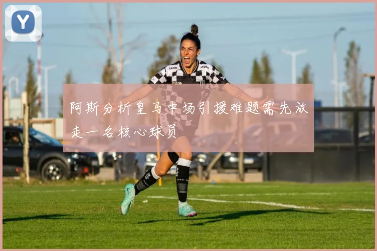 阿斯分析皇马中场引援难题需先放走一名核心球员
