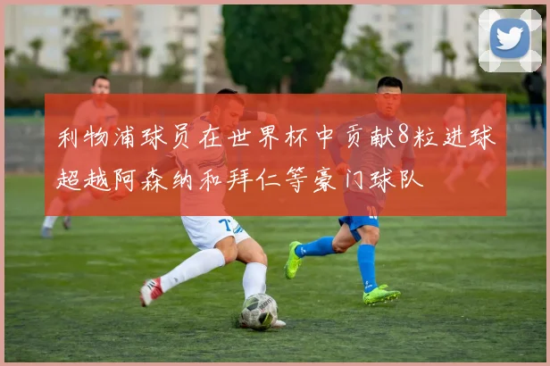 利物浦球员在世界杯中贡献8粒进球超越阿森纳和拜仁等豪门球队
